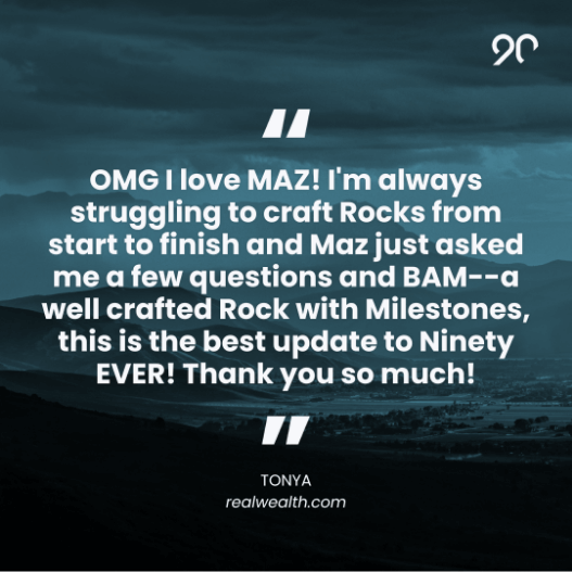 “OMG I love MAZ! I’m always struggling to craft Rocks from start to finish and Maz just asked me a few questions and BAM—a well crafted Rock with Milestones, this is the best update to Ninety EVER! Thank you so much!” – Tonya, realwealth.com